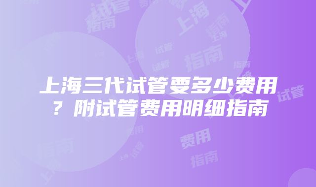 上海三代试管要多少费用？附试管费用明细指南