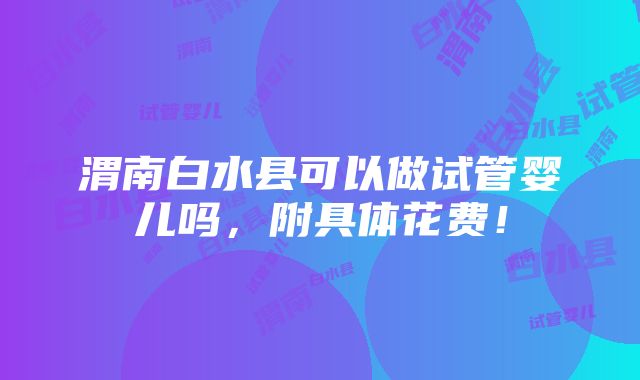 渭南白水县可以做试管婴儿吗，附具体花费！