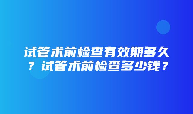 试管术前检查有效期多久？试管术前检查多少钱？