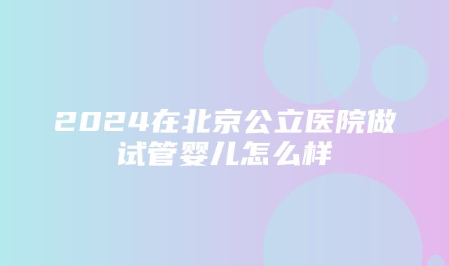 2024在北京公立医院做试管婴儿怎么样