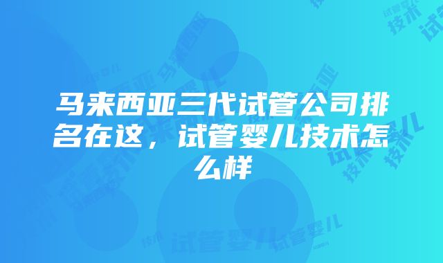 马来西亚三代试管公司排名在这，试管婴儿技术怎么样