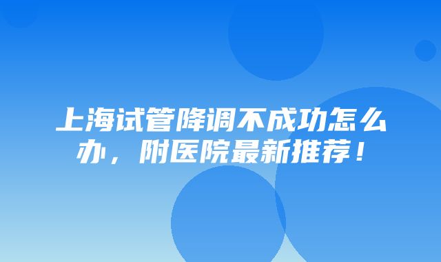 上海试管降调不成功怎么办，附医院最新推荐！