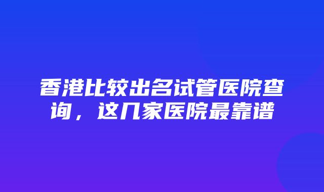 香港比较出名试管医院查询，这几家医院最靠谱