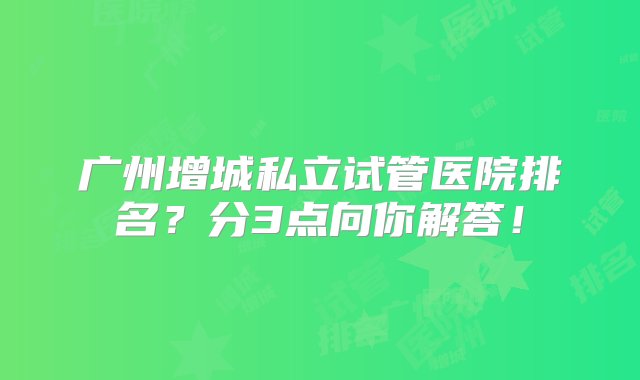 广州增城私立试管医院排名？分3点向你解答！