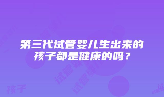 第三代试管婴儿生出来的孩子都是健康的吗？