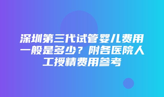 深圳第三代试管婴儿费用一般是多少？附各医院人工授精费用参考