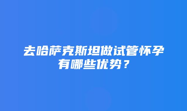 去哈萨克斯坦做试管怀孕有哪些优势？