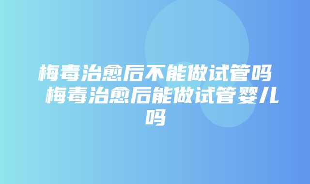 梅毒治愈后不能做试管吗 梅毒治愈后能做试管婴儿吗