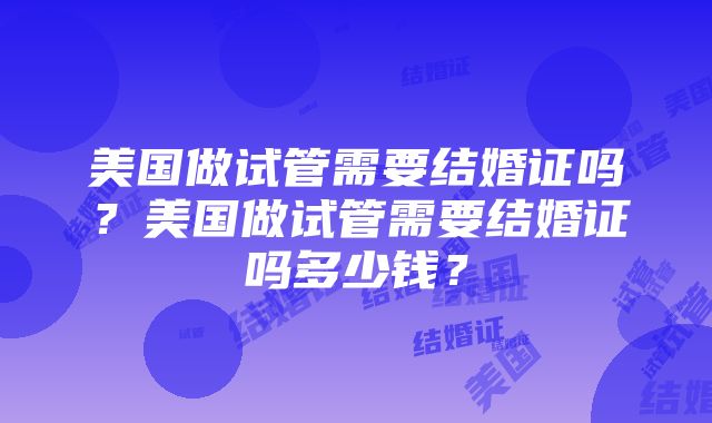 美国做试管需要结婚证吗？美国做试管需要结婚证吗多少钱？