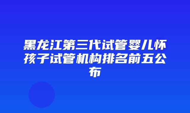 黑龙江第三代试管婴儿怀孩子试管机构排名前五公布