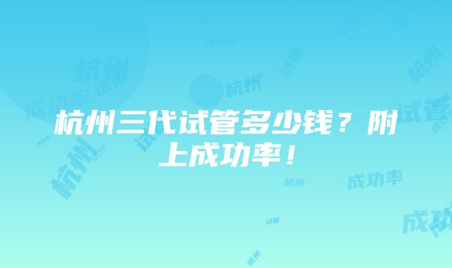 杭州三代试管多少钱？附上成功率！