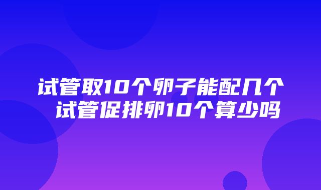 试管取10个卵子能配几个 试管促排卵10个算少吗