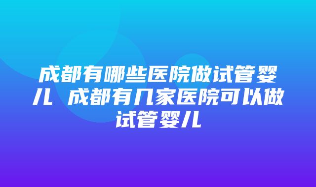 成都有哪些医院做试管婴儿 成都有几家医院可以做试管婴儿