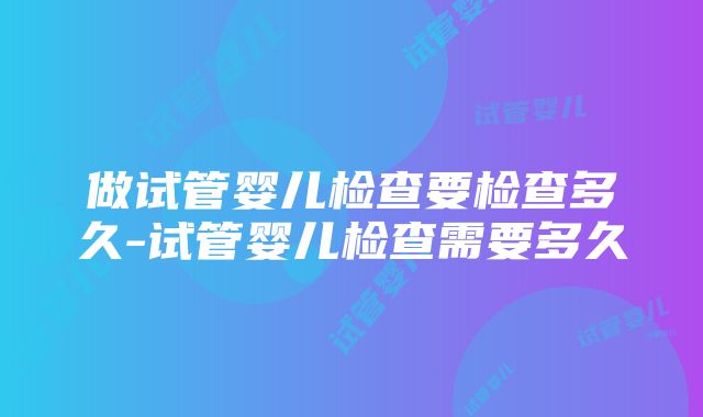 做试管婴儿检查要检查多久-试管婴儿检查需要多久