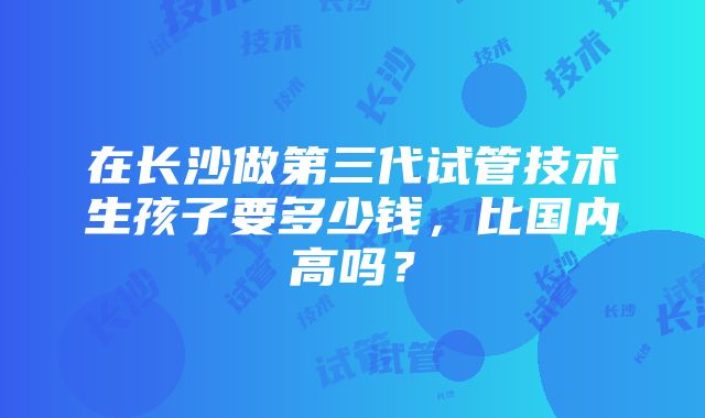 在长沙做第三代试管技术生孩子要多少钱，比国内高吗？