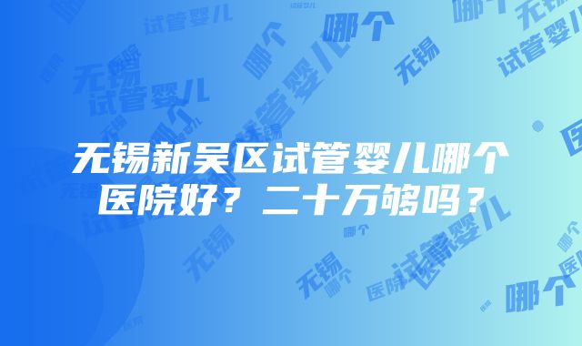 无锡新吴区试管婴儿哪个医院好？二十万够吗？