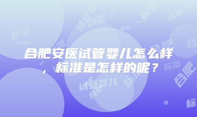 合肥安医试管婴儿怎么样，标准是怎样的呢？