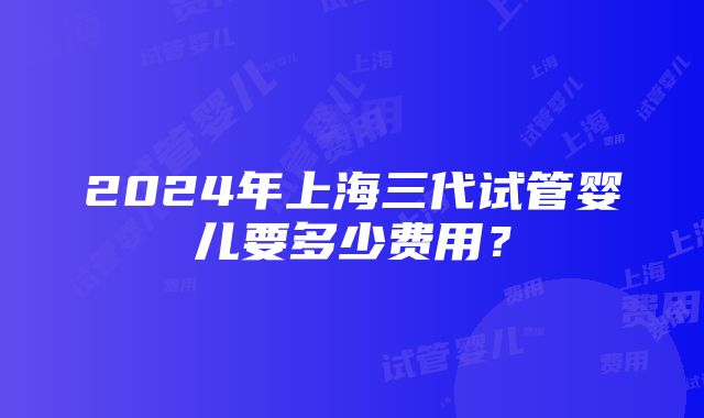 2024年上海三代试管婴儿要多少费用？