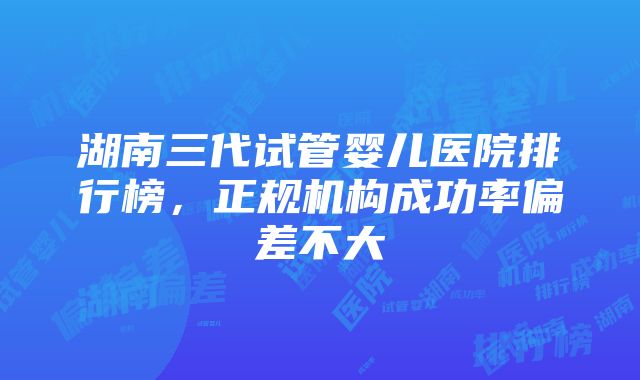 湖南三代试管婴儿医院排行榜，正规机构成功率偏差不大