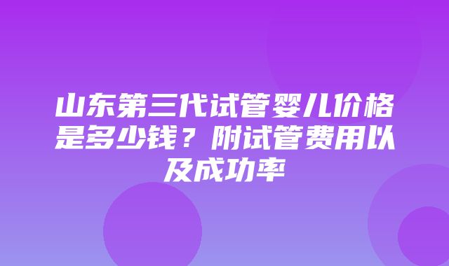 山东第三代试管婴儿价格是多少钱？附试管费用以及成功率