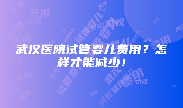 武汉医院试管婴儿费用？怎样才能减少！