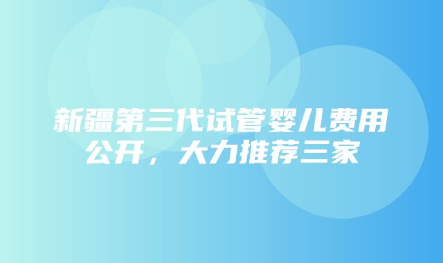 新疆第三代试管婴儿费用公开，大力推荐三家