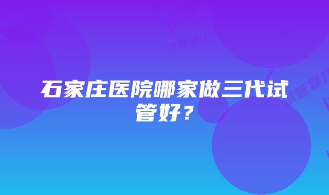 石家庄医院哪家做三代试管好？