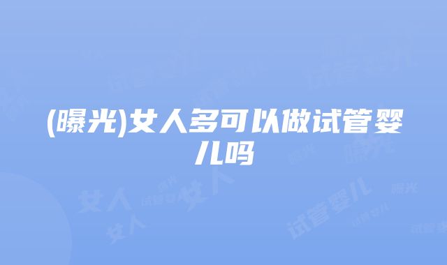 (曝光)女人多可以做试管婴儿吗