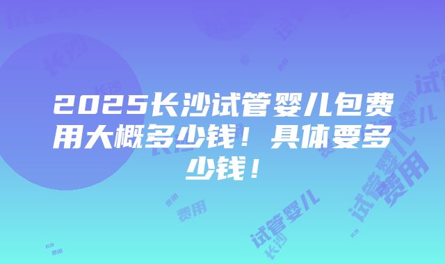 2025长沙试管婴儿包费用大概多少钱！具体要多少钱！