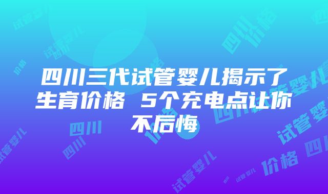 四川三代试管婴儿揭示了生育价格 5个充电点让你不后悔