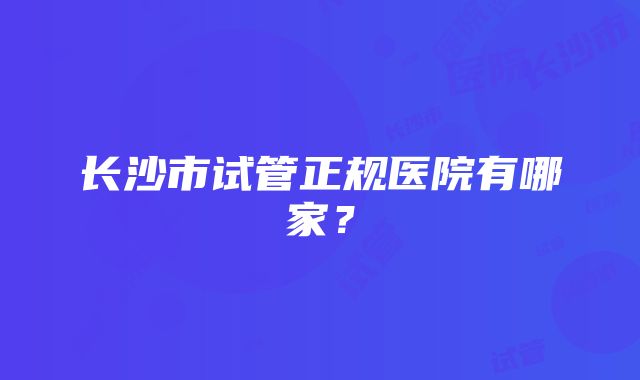 长沙市试管正规医院有哪家？