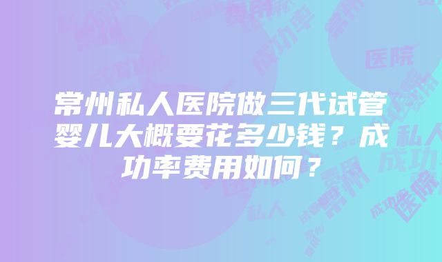 常州私人医院做三代试管婴儿大概要花多少钱？成功率费用如何？