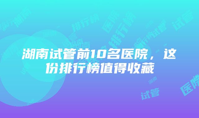 湖南试管前10名医院，这份排行榜值得收藏