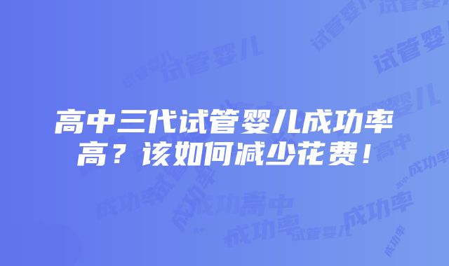 高中三代试管婴儿成功率高？该如何减少花费！