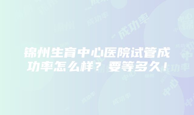 锦州生育中心医院试管成功率怎么样？要等多久！