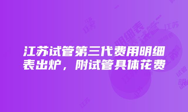 江苏试管第三代费用明细表出炉，附试管具体花费