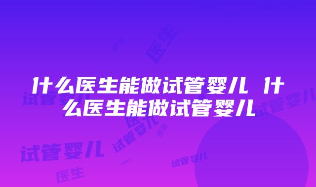 什么医生能做试管婴儿 什么医生能做试管婴儿