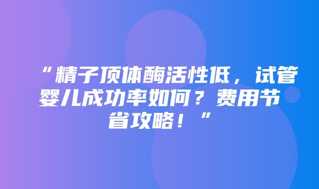 “精子顶体酶活性低，试管婴儿成功率如何？费用节省攻略！”