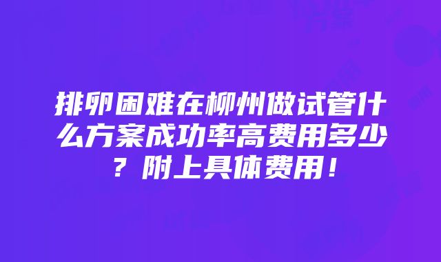 排卵困难在柳州做试管什么方案成功率高费用多少？附上具体费用！