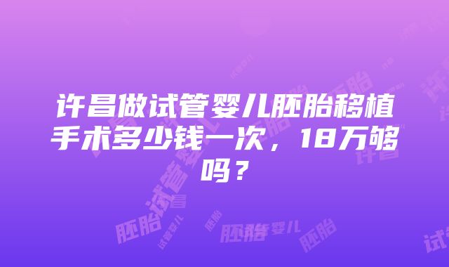 许昌做试管婴儿胚胎移植手术多少钱一次，18万够吗？