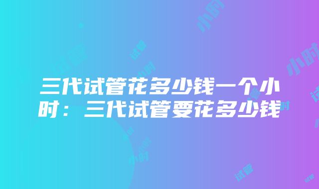 三代试管花多少钱一个小时：三代试管要花多少钱