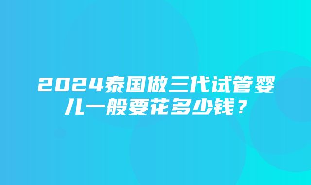 2024泰国做三代试管婴儿一般要花多少钱？