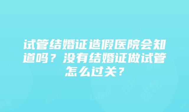 试管结婚证造假医院会知道吗？没有结婚证做试管怎么过关？