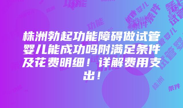 株洲勃起功能障碍做试管婴儿能成功吗附满足条件及花费明细！详解费用支出！