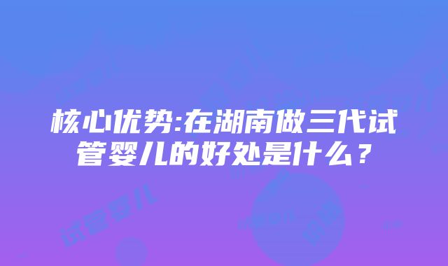 核心优势:在湖南做三代试管婴儿的好处是什么？