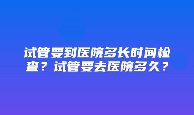 试管要到医院多长时间检查？试管要去医院多久？