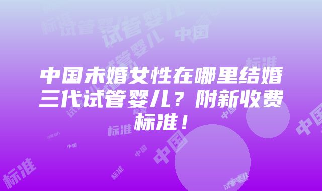 中国未婚女性在哪里结婚三代试管婴儿？附新收费标准！