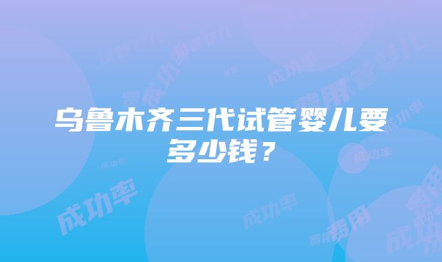 乌鲁木齐三代试管婴儿要多少钱？