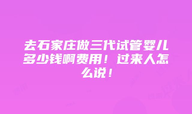 去石家庄做三代试管婴儿多少钱啊费用！过来人怎么说！