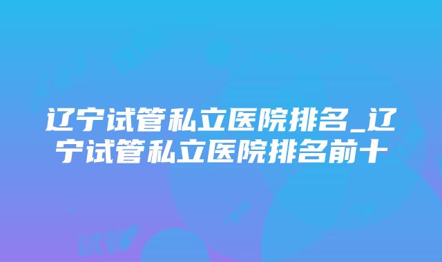 辽宁试管私立医院排名_辽宁试管私立医院排名前十